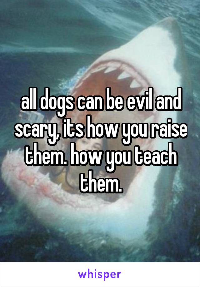 all dogs can be evil and scary, its how you raise them. how you teach them.