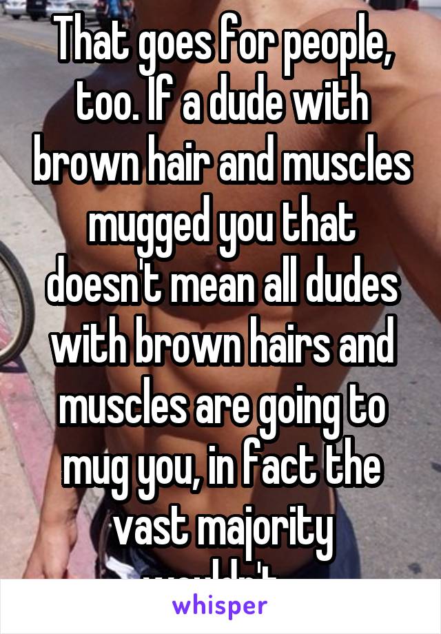 That goes for people, too. If a dude with brown hair and muscles mugged you that doesn't mean all dudes with brown hairs and muscles are going to mug you, in fact the vast majority wouldn't...