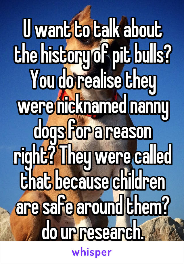 U want to talk about the history of pit bulls? You do realise they were nicknamed nanny dogs for a reason right? They were called that because children are safe around them?
do ur research.