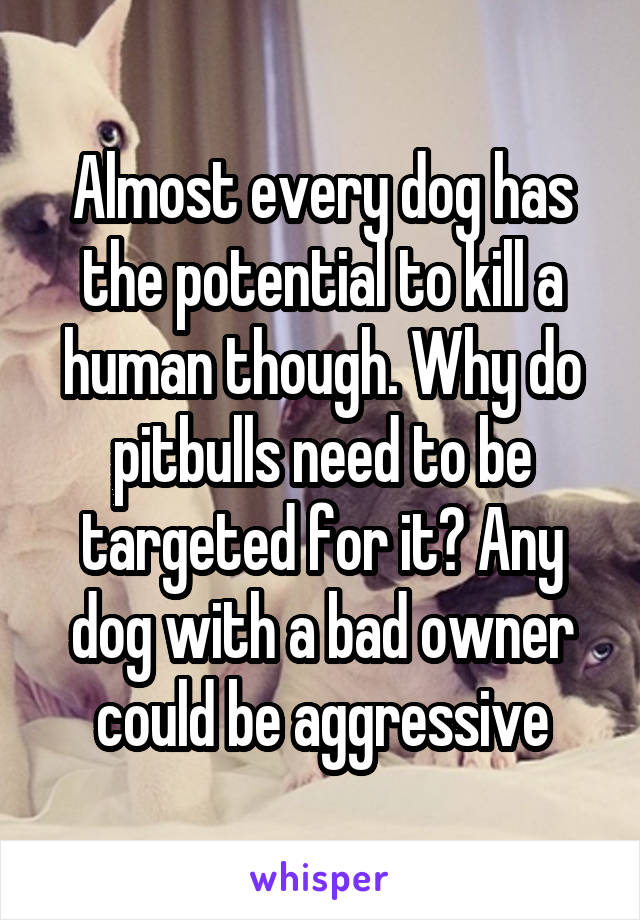 Almost every dog has the potential to kill a human though. Why do pitbulls need to be targeted for it? Any dog with a bad owner could be aggressive