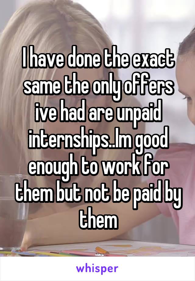 I have done the exact same the only offers ive had are unpaid internships..Im good enough to work for them but not be paid by them