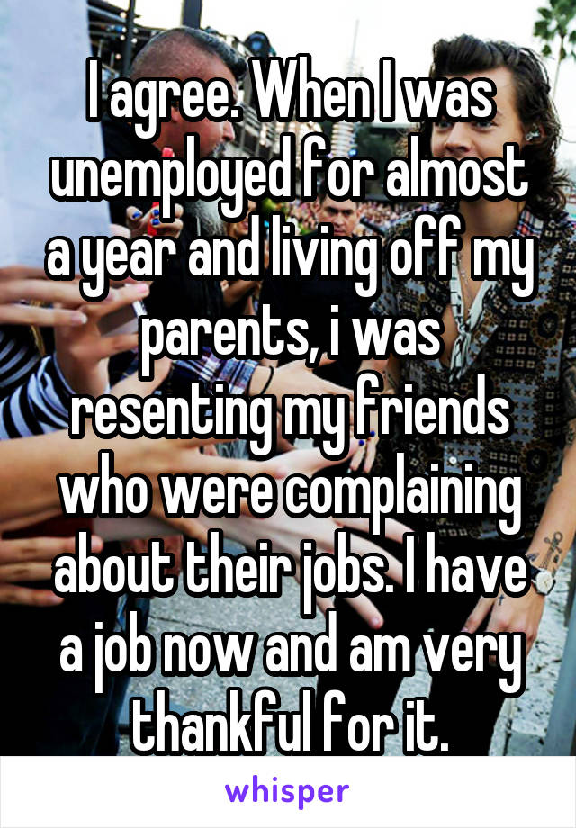 I agree. When I was unemployed for almost a year and living off my parents, i was resenting my friends who were complaining about their jobs. I have a job now and am very thankful for it.