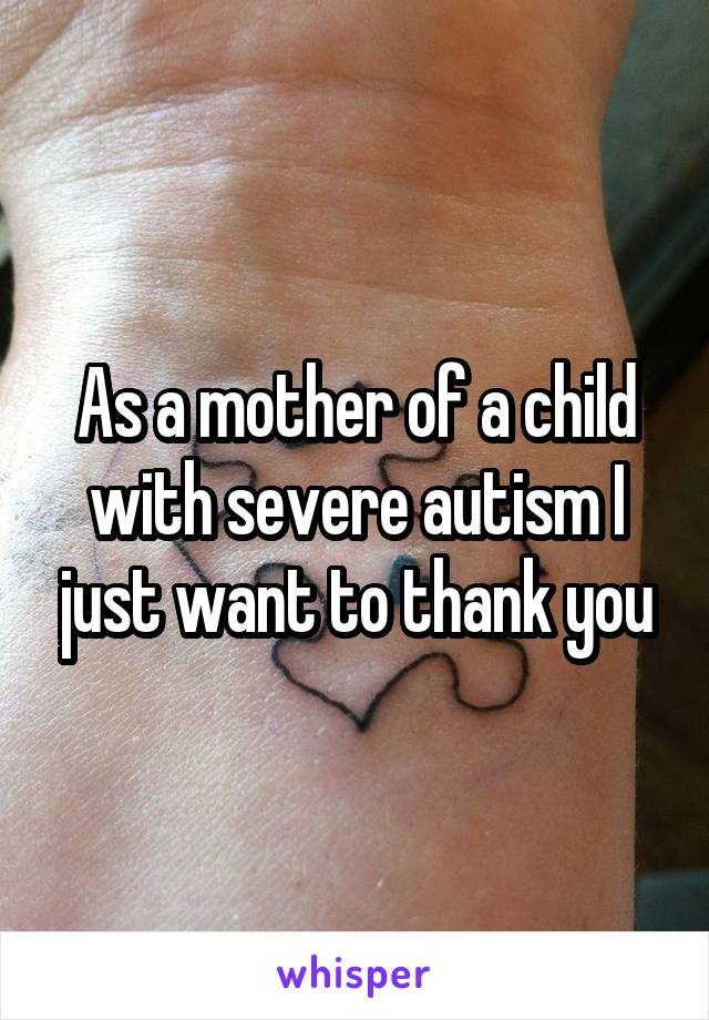 As a mother of a child with severe autism I just want to thank you