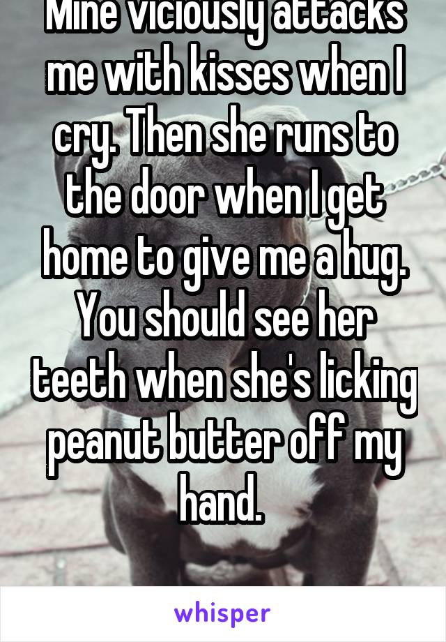 Mine viciously attacks me with kisses when I cry. Then she runs to the door when I get home to give me a hug. You should see her teeth when she's licking peanut butter off my hand. 

She's terrifying