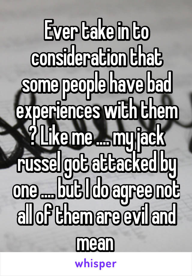 Ever take in to consideration that some people have bad experiences with them ? Like me .... my jack russel got attacked by one .... but I do agree not all of them are evil and mean 