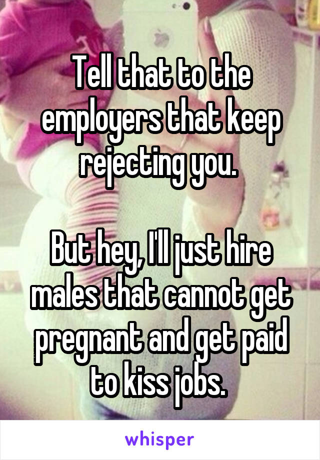 Tell that to the employers that keep rejecting you. 

But hey, I'll just hire males that cannot get pregnant and get paid to kiss jobs. 