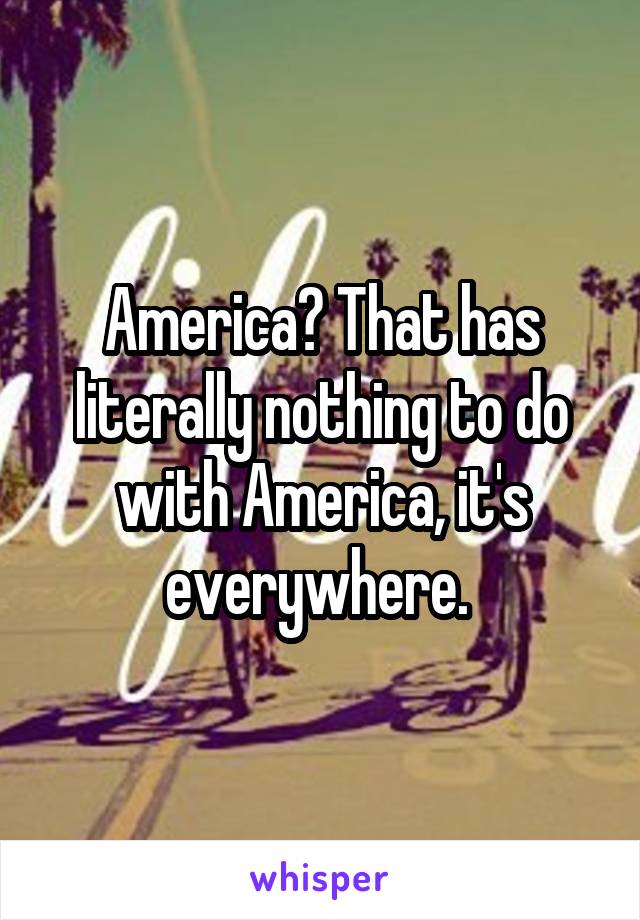 America? That has literally nothing to do with America, it's everywhere. 