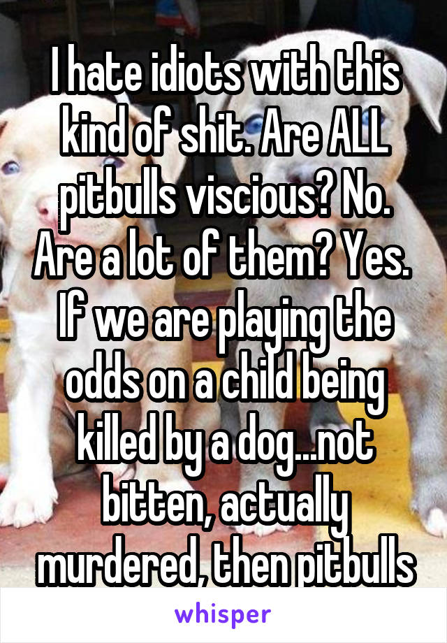 I hate idiots with this kind of shit. Are ALL pitbulls viscious? No. Are a lot of them? Yes.  If we are playing the odds on a child being killed by a dog...not bitten, actually murdered, then pitbulls