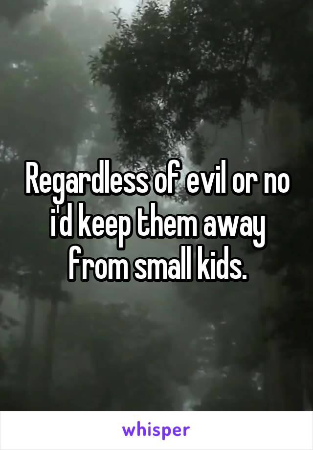 Regardless of evil or no i'd keep them away from small kids.