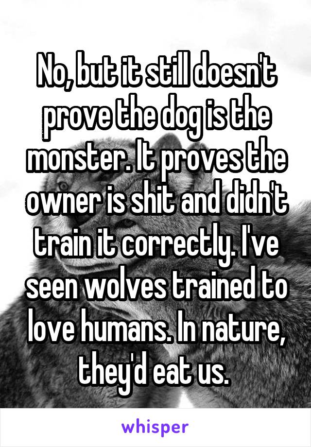 No, but it still doesn't prove the dog is the monster. It proves the owner is shit and didn't train it correctly. I've seen wolves trained to love humans. In nature, they'd eat us. 