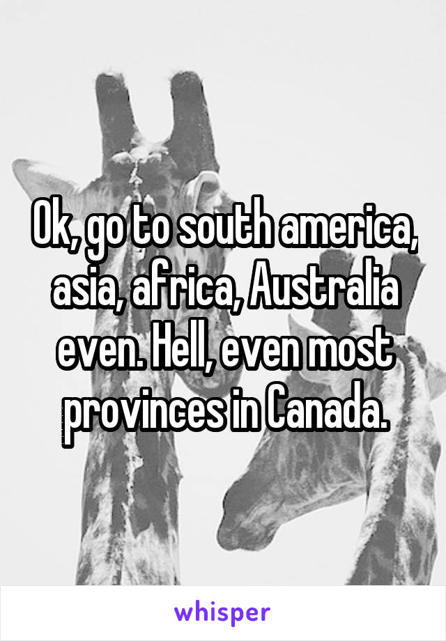 Ok, go to south america, asia, africa, Australia even. Hell, even most provinces in Canada.