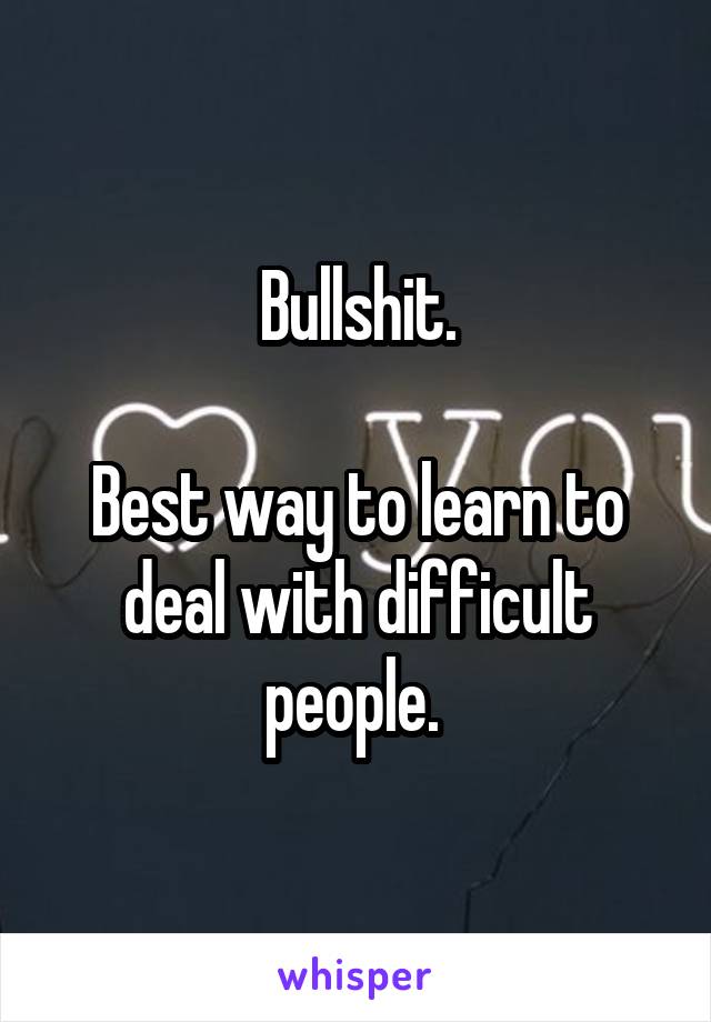 Bullshit.

Best way to learn to deal with difficult people. 