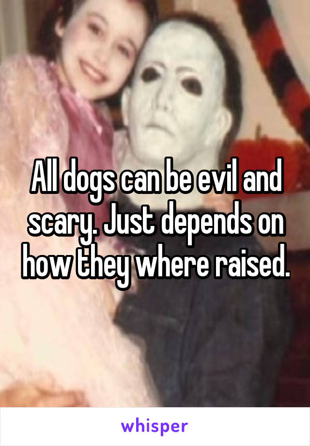 All dogs can be evil and scary. Just depends on how they where raised.