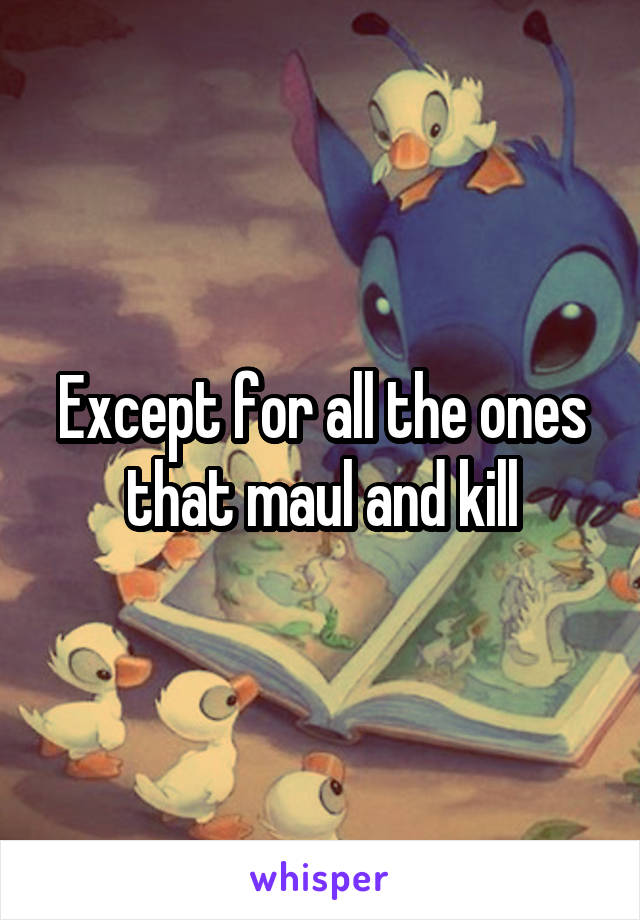 Except for all the ones that maul and kill