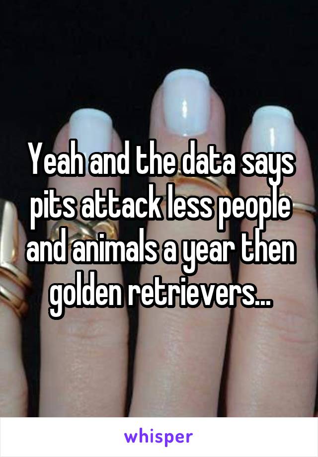 Yeah and the data says pits attack less people and animals a year then golden retrievers...