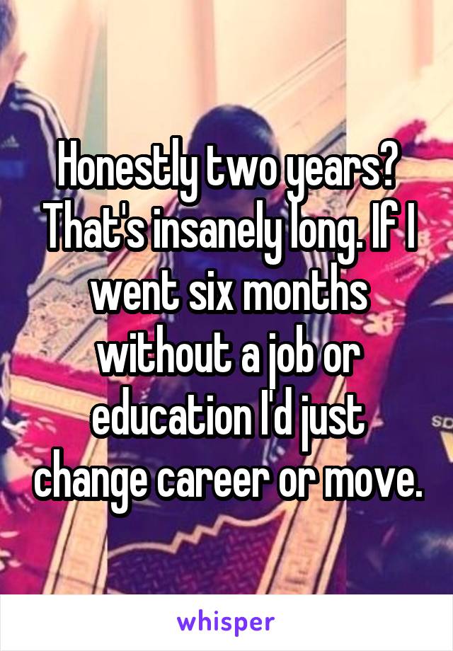 Honestly two years? That's insanely long. If I went six months without a job or education I'd just change career or move.