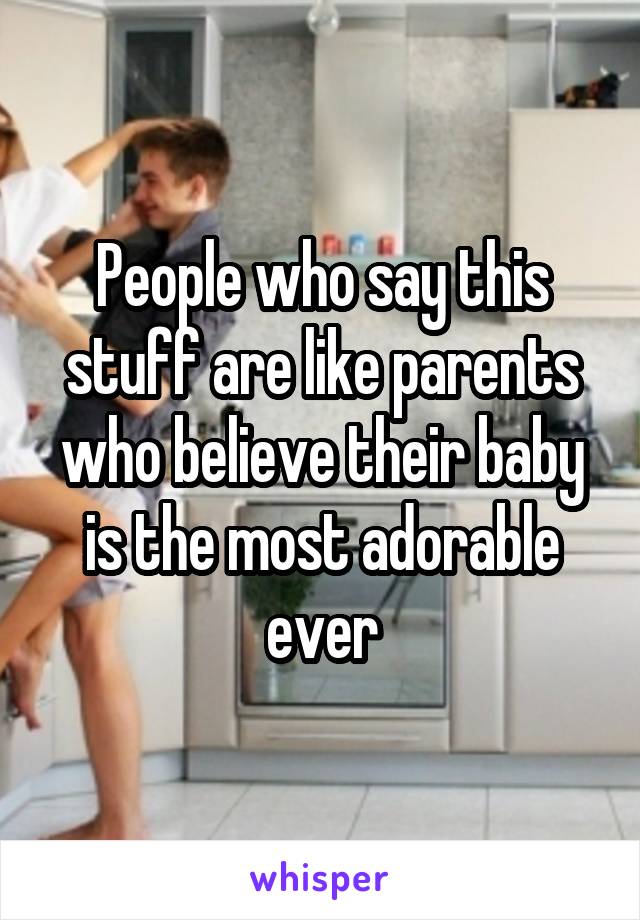 People who say this stuff are like parents who believe their baby is the most adorable ever