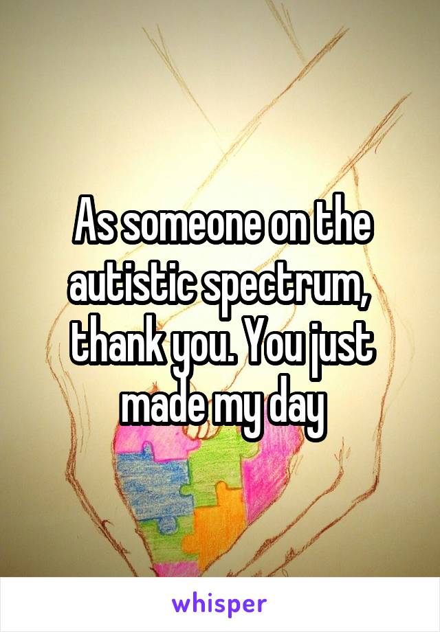 As someone on the autistic spectrum,  thank you. You just made my day