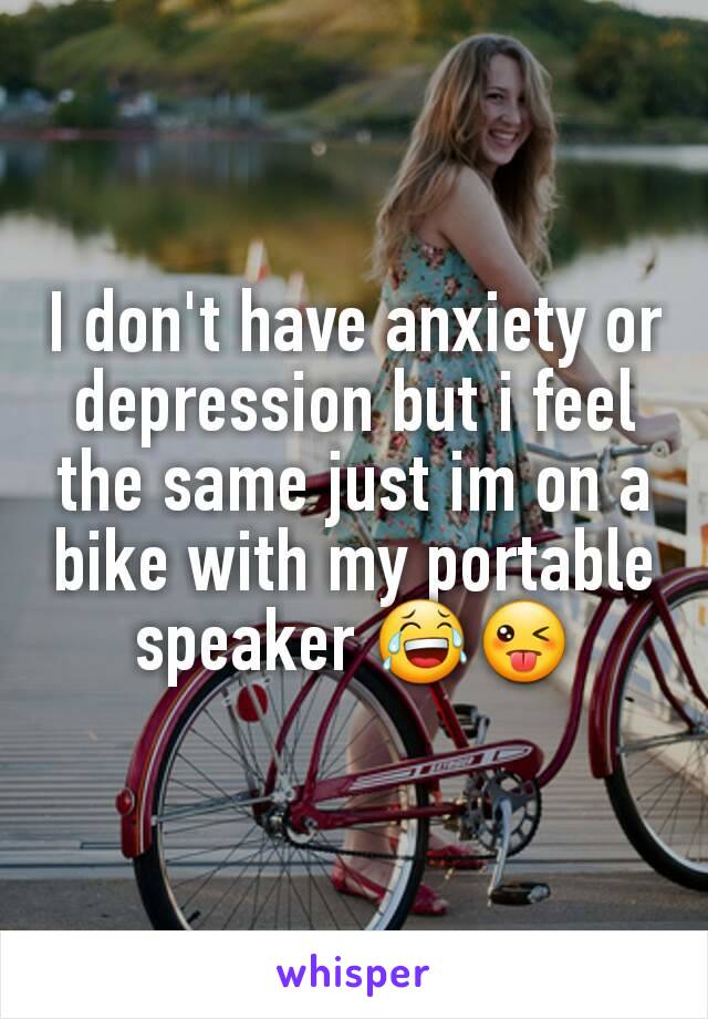 I don't have anxiety or depression but i feel the same just im on a bike with my portable speaker 😂😜