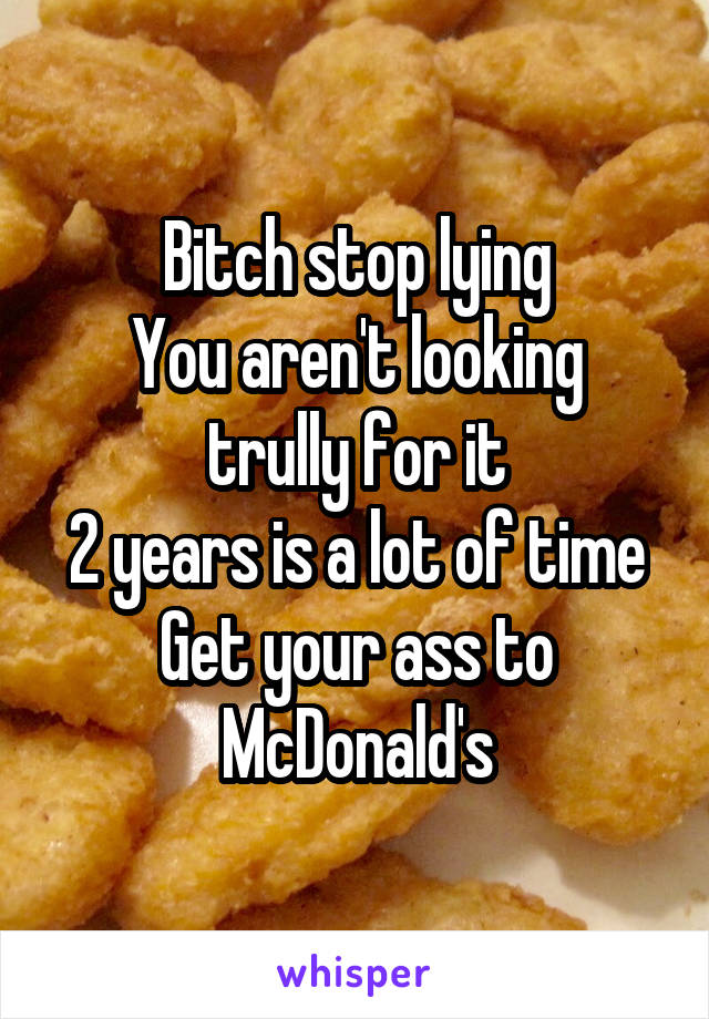 Bitch stop lying
You aren't looking trully for it
2 years is a lot of time
Get your ass to McDonald's