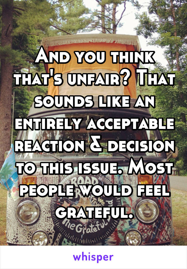 And you think that's unfair? That sounds like an entirely acceptable reaction & decision to this issue. Most people would feel grateful.