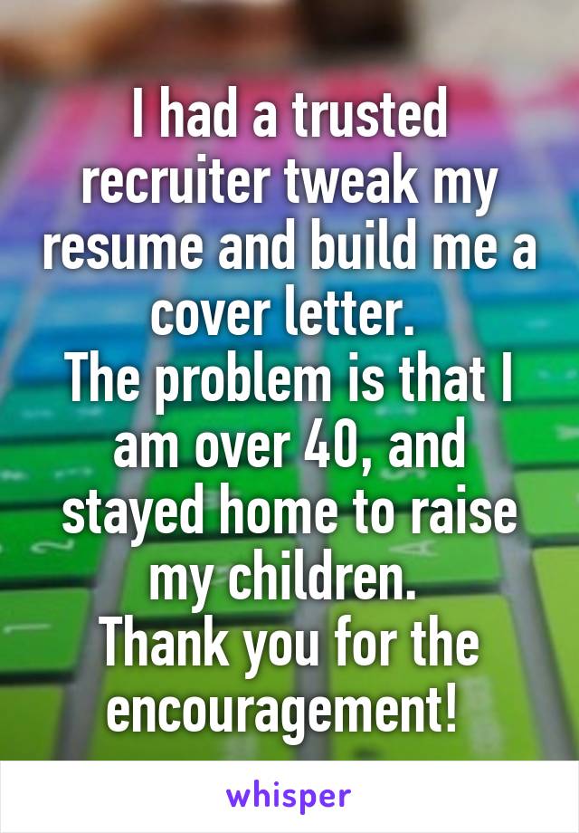 I had a trusted recruiter tweak my resume and build me a cover letter. 
The problem is that I am over 40, and stayed home to raise my children. 
Thank you for the encouragement! 