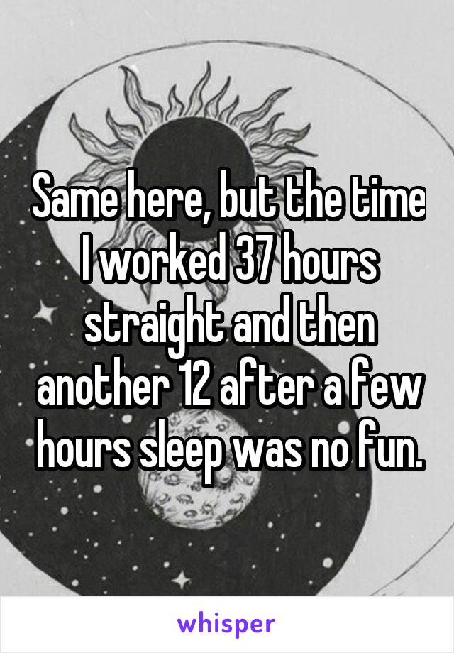 Same here, but the time I worked 37 hours straight and then another 12 after a few hours sleep was no fun.