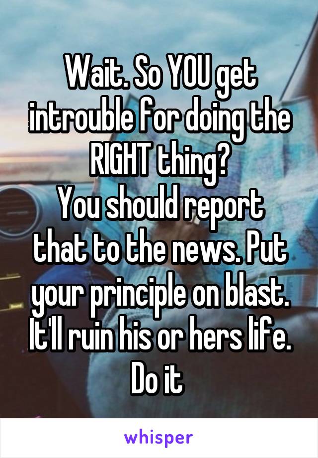 Wait. So YOU get introuble for doing the RIGHT thing?
You should report that to the news. Put your principle on blast. It'll ruin his or hers life.
Do it 