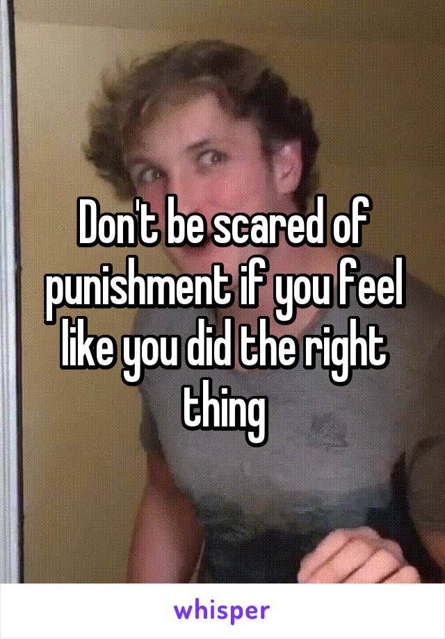 Don't be scared of punishment if you feel like you did the right thing