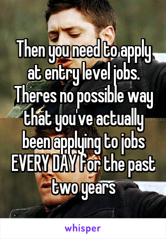 Then you need to apply at entry level jobs. Theres no possible way that you've actually been applying to jobs EVERY DAY for the past two years