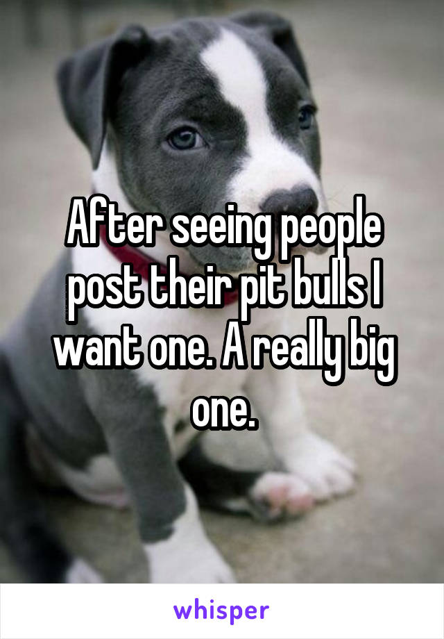 After seeing people post their pit bulls I want one. A really big one.