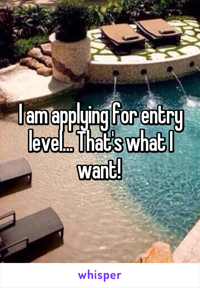 I am applying for entry level... That's what I want! 