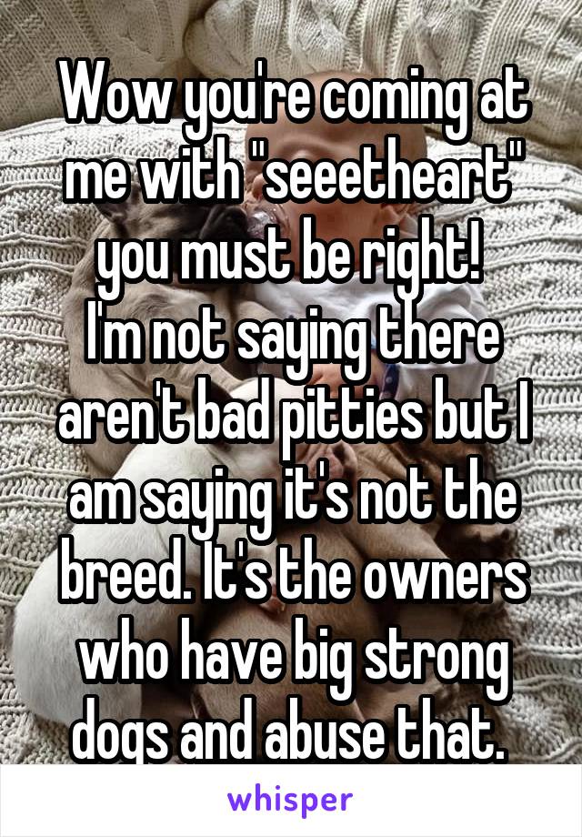 Wow you're coming at me with "seeetheart" you must be right! 
I'm not saying there aren't bad pitties but I am saying it's not the breed. It's the owners who have big strong dogs and abuse that. 