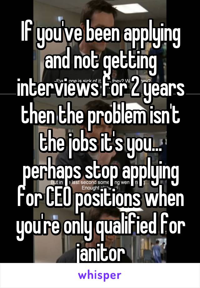 If you've been applying and not getting interviews for 2 years then the problem isn't the jobs it's you... perhaps stop applying for CEO positions when you're only qualified for janitor