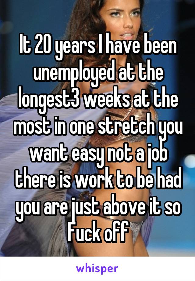 It 20 years I have been unemployed at the longest3 weeks at the most in one stretch you want easy not a job there is work to be had you are just above it so Fuck off