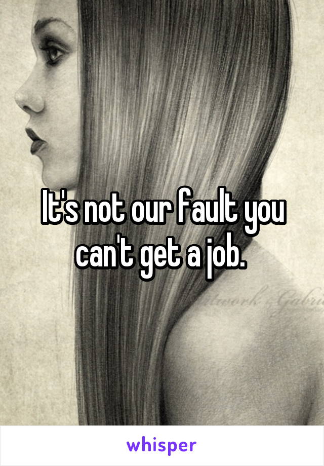 It's not our fault you can't get a job. 