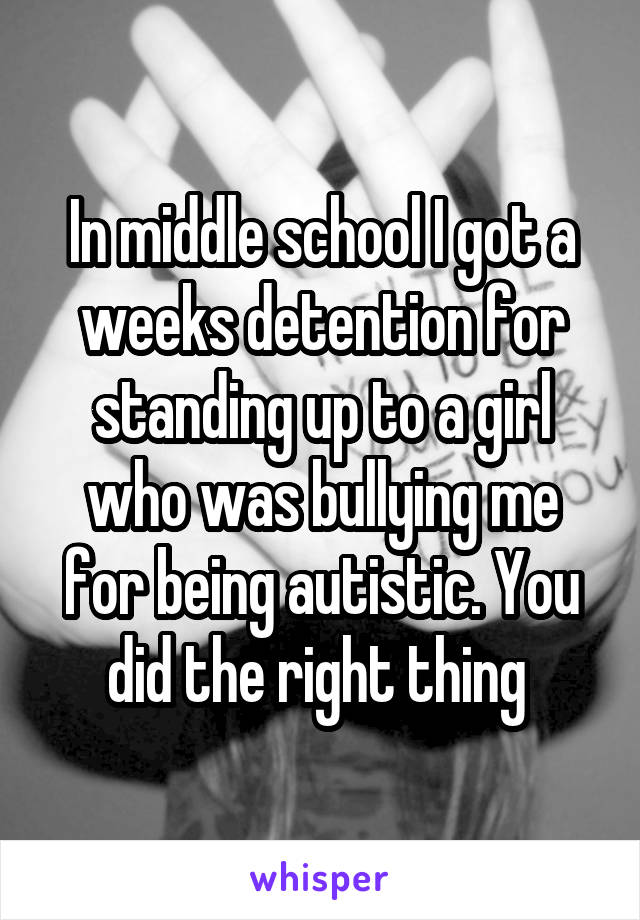 In middle school I got a weeks detention for standing up to a girl who was bullying me for being autistic. You did the right thing 