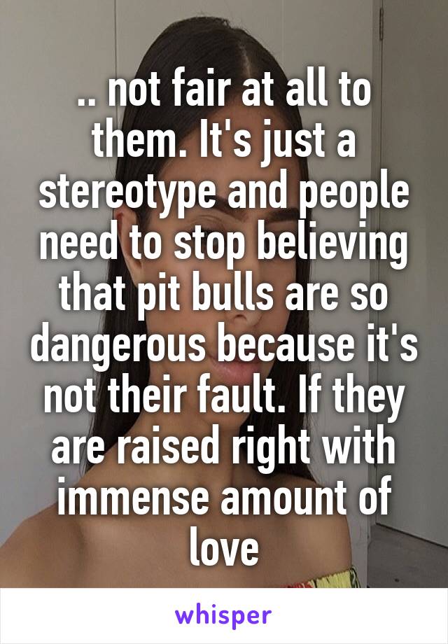 .. not fair at all to them. It's just a stereotype and people need to stop believing that pit bulls are so dangerous because it's not their fault. If they are raised right with immense amount of love