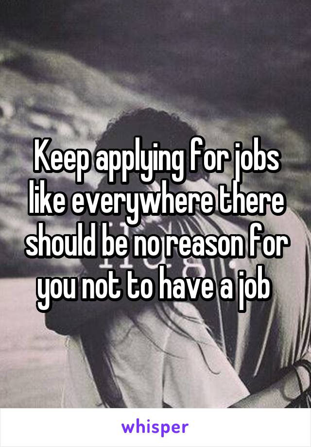 Keep applying for jobs like everywhere there should be no reason for you not to have a job 