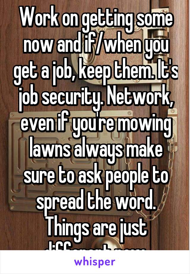 Work on getting some now and if/when you get a job, keep them. It's job security. Network, even if you're mowing lawns always make sure to ask people to spread the word. Things are just different now.