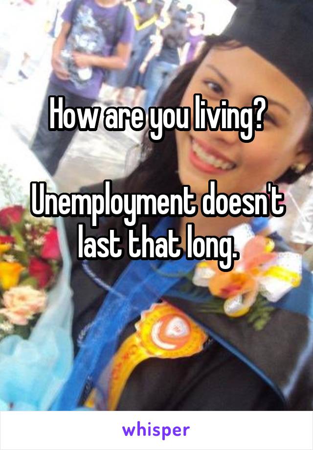 How are you living?

Unemployment doesn't last that long.

