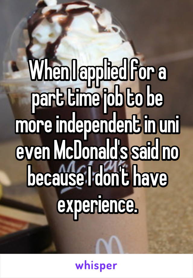 When I applied for a part time job to be more independent in uni even McDonald's said no because I don't have experience.