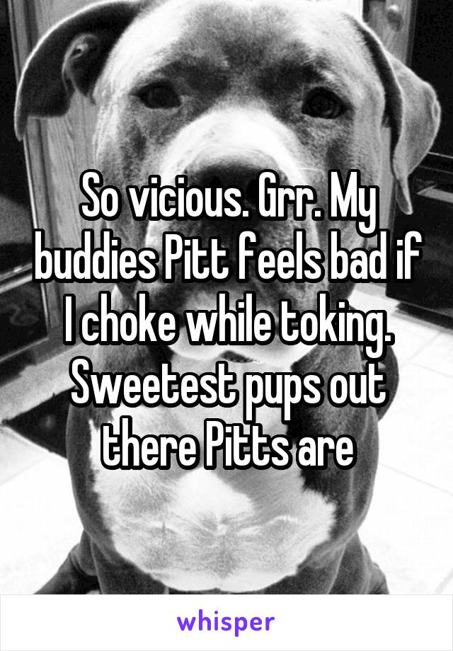 So vicious. Grr. My buddies Pitt feels bad if I choke while toking. Sweetest pups out there Pitts are
