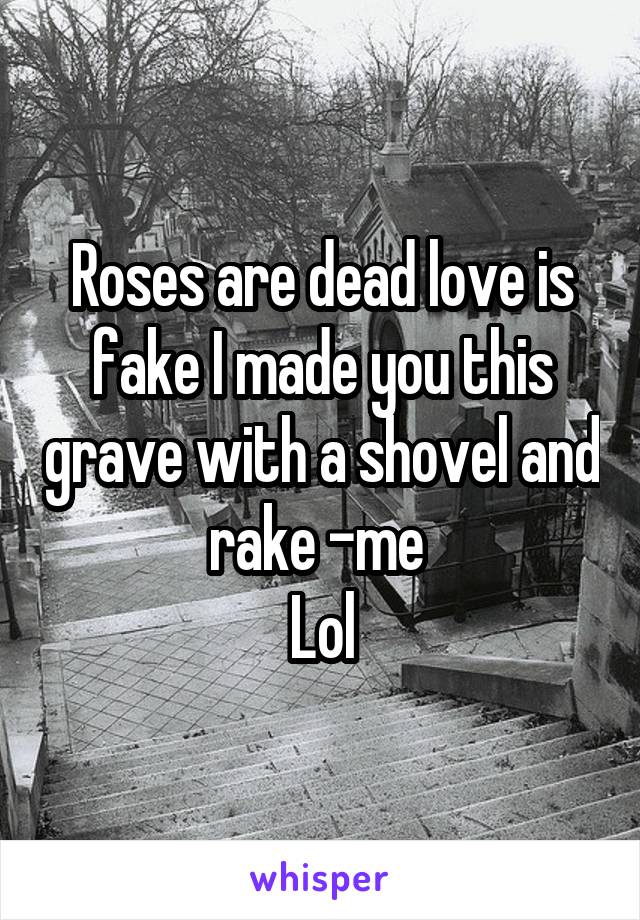 Roses are dead love is fake I made you this grave with a shovel and rake -me 
Lol