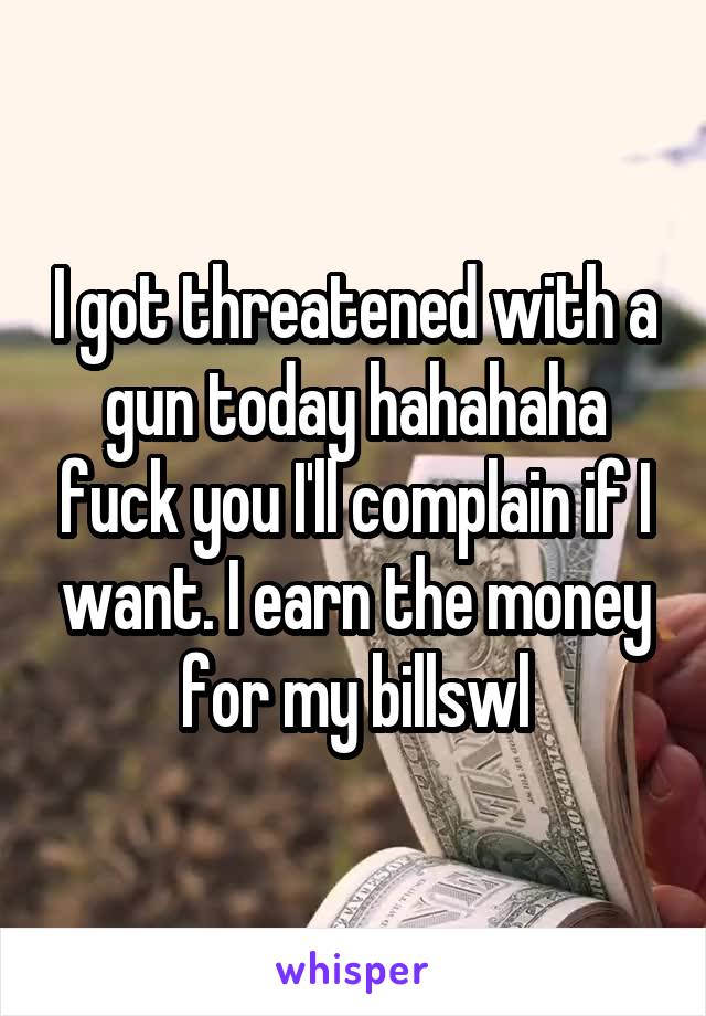 I got threatened with a gun today hahahaha fuck you I'll complain if I want. I earn the money for my billswl