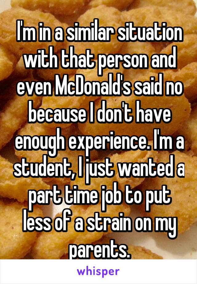 I'm in a similar situation with that person and even McDonald's said no because I don't have enough experience. I'm a student, I just wanted a part time job to put less of a strain on my parents.