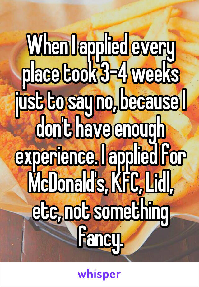 When I applied every place took 3-4 weeks just to say no, because I don't have enough experience. I applied for McDonald's, KFC, Lidl, etc, not something fancy.