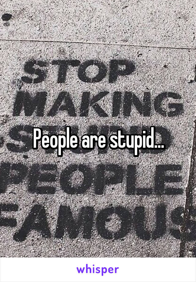 People are stupid...