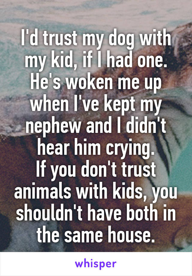 I'd trust my dog with my kid, if I had one. He's woken me up when I've kept my nephew and I didn't hear him crying.
If you don't trust animals with kids, you shouldn't have both in the same house.