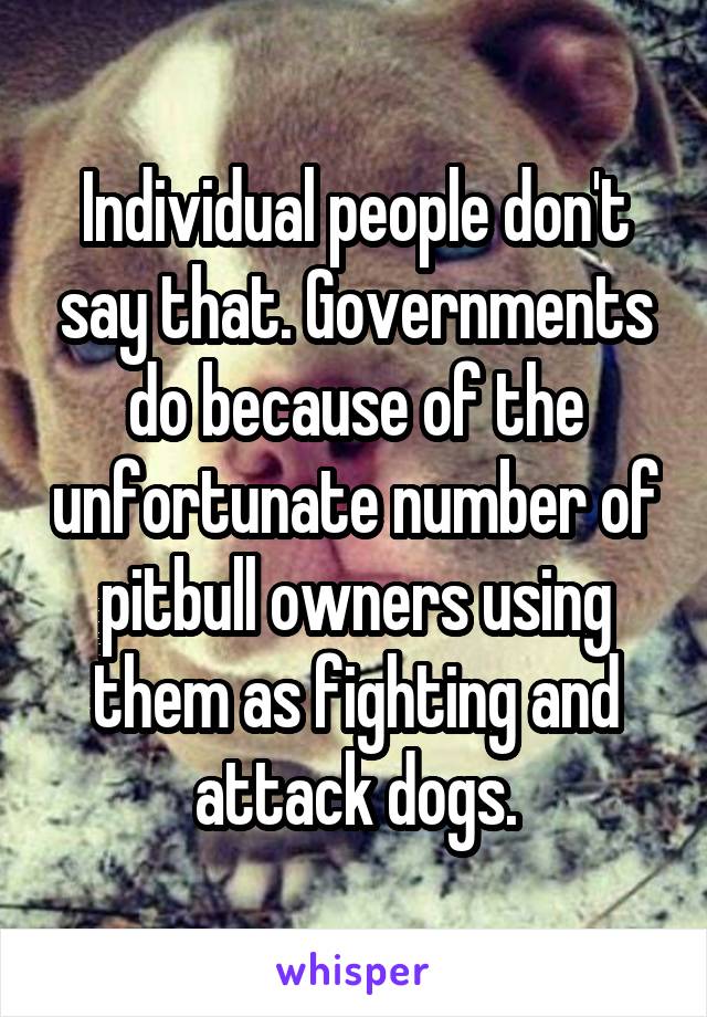 Individual people don't say that. Governments do because of the unfortunate number of pitbull owners using them as fighting and attack dogs.